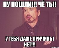 ну пошли!!! чё ты! у тебя даже причины нет!!!