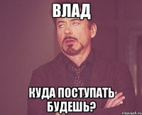 Влад куда поступать будешь?