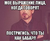 Мое выражение лица, когда говорят постригись, что ты как баба?!!