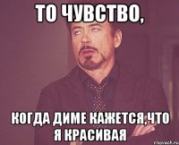 то чувство, когда Диме кажется,что я красивая