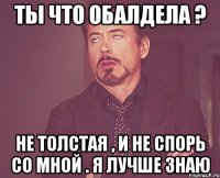 Ты что обалдела ? Не толстая , и не спорь со мной . Я лучше знаю