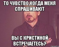 То чувство,когда меня спрашивают вы с Кристиной встречаетесь?