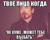 твоё лицо когда "не хуже , может тебе въебать"