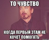 то чувство когда первый этаж не хочет помогать