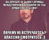 ВЫ ДРУЗЬЯ? НЕ БЫВАЕТ ДРУЖБЫ МЕЖДУ ПАРНЕМ И ДЕВУШКОЙ! ОН ТЕБЕ НРАВИТСЯ? А ТЫ ЕМУ? ПОЧЕМУ НЕ ВСТРЕЧАЕТСЬ? КЛАССНО СМОТРИТЕСЬ :3