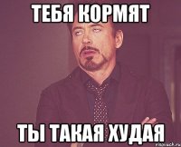 тебя кормят ты такая худая