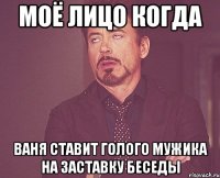 Моё лицо когда Ваня ставит голого мужика на заставку беседы