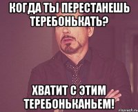 когда ты перестанешь теребонькать? хватит с этим теребоньканьем!