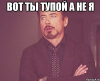 вот ты тупой а не я 