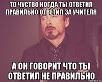 то чуство когда ты ответил правильно ответил за учителя а он говорит что ты ответил не правильно