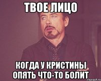 твое лицо когда у Кристины опять что-то болит