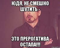 ЮДЯ, НЕ СМЕШНО ШУТИТЬ - ЭТО ПРЕРОГАТИВА ОСТАПА!!!