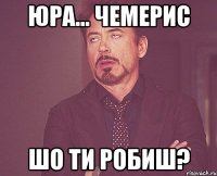 Юра... Чемерис Шо ти робиш?