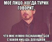 МОЁ ЛИЦО, КОГДА ТУРИК ГОВОРИТ, ЧТО МНЕ НУЖНО ПОЗНАКОМИТЬСЯ С КАКОЙ НИБУДЬ ДЕВУШКОЙ