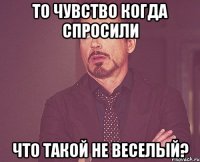 То чувство когда спросили Что такой не веселый?