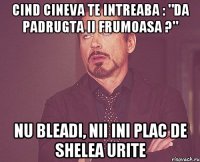 cind cineva te intreaba : "da padrugta ii frumoasa ?" nu bleadi, nii ini plac de shelea urite