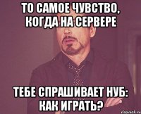 То самое чувство, когда на сервере тебе спрашивает нуб: Как играть?