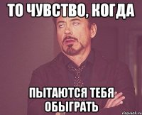 ТО ЧУВСТВО, КОГДА ПЫТАЮТСЯ ТЕБЯ ОБЫГРАТЬ