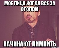 Мое лицо,когда все за столом Начинают лимпить