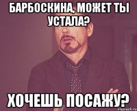 Барбоскина, может ты устала? хочешь посажу?