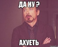 Да ну ? Ахуеть