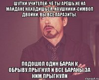 Шутки учителей: Чё ты арёшь,не на майдане находишься. Наушники-символ двойки. Вы все паразиты. Подошол один баран к обрыву,прыгнул и все бараны за ним прыгнули