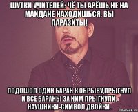 Шутки учителей: Чё ты арёшь,не на майдане находишься. вы паразиты! Подошол один баран к обрыву,прыгнул и все бараны за ним прыгнули. Наушники-символ двойки.