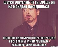 Шутки учителей: Чё ты арёшь,не на майдане находишься. Подошол один баран к обрыву,прыгнул и все бараны за ним прыгнули. Наушники-символ двойки.