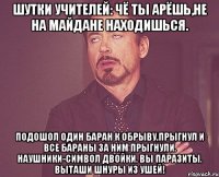 Шутки учителей: Чё ты арёшь,не на майдане находишься. Подошол один баран к обрыву,прыгнул и все бараны за ним прыгнули. Наушники-символ двойки. вы паразиты. Выташи шнуры из ушей!