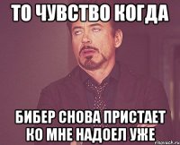 То чувство когда Бибер Снова пристает ко мне Надоел уже