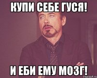 Купи себе гуся! И еби ему мозг!