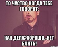 ТО ЧУСТВО КОГДА ТЕБЕ ГОВОРЯТ: КАК ДЕЛА?ХОРОШО.-НЕТ БЛЯТЬ!