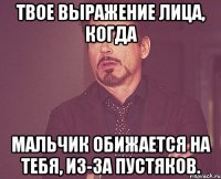 Твое выражение лица, когда Мальчик обижается на тебя, из-за пустяков.