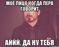 моё лицо когда лера говорит аййй, да ну тебя