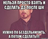 нельзя просто взять и сделать дз после шк нужно по бездельничить, а потом сделать!!!