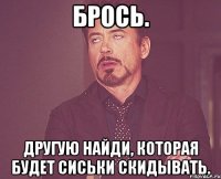 брось. другую найди, которая будет сиськи скидывать.