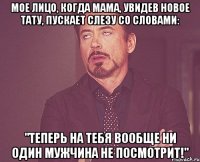 мое лицо, когда мама, увидев новое тату, пускает слезу со словами: "теперь на тебя вообще ни один мужчина не посмотрит!"