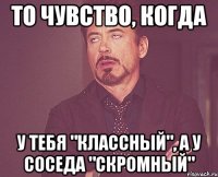 то чувство, когда у тебя "КЛАССНЫЙ", а у соседа "СКРОМНЫЙ"