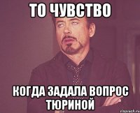 ТО ЧУВСТВО КОГДА ЗАДАЛА ВОПРОС ТЮРИНОЙ