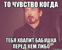 то чувство когда тебя хвалит бабушка перед кем либо