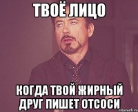 твоё лицо когда твой жирный друг пишет отсоси