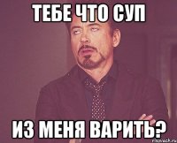 тебе что суп из меня варить?