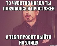 То чувство когда ты покупался и простужен а тебя просят выйти на улицу