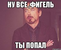 Ну все ,Фигель Ты попал