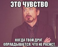 это чувство когда твой друг, оправдывается, что не расист