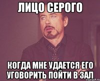 Лицо Серого когда мне удается его уговорить пойти в зал