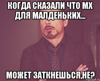 Когда сказали что МХ для малденьких... Может заткнешься,не?