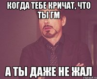 Когда тебе кричат, что ты гм а ты даже не жал