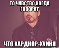 То чувство,когда говорят Что хардкор-хуйня