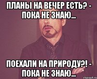 Планы на вечер Есть? - Пока не знаю... Поехали на природу?! - Пока не знаю...